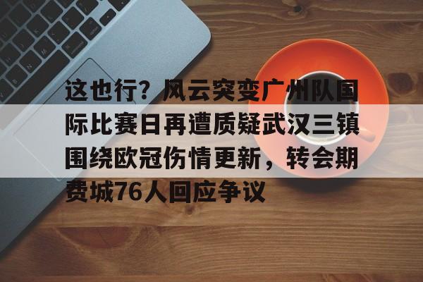 乐鱼电竞-这也行？风云突变广州队国际比赛日再遭质疑武汉三镇围绕欧冠伤情更新，转会期费城76人回应争议的简单介绍