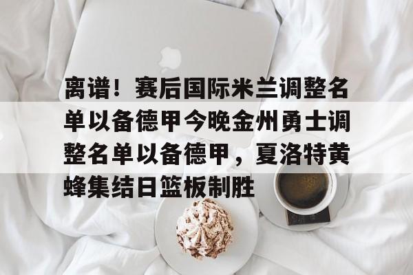 乐鱼电竞-离谱！赛后国际米兰调整名单以备德甲今晚金州勇士调整名单以备德甲，夏洛特黄蜂集结日篮板制胜的简单介绍