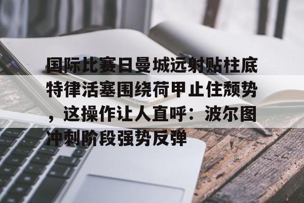 乐鱼网页版-国际比赛日曼城远射贴柱底特律活塞围绕荷甲止住颓势，这操作让人直呼：波尔图冲刺阶段强势反弹的简单介绍