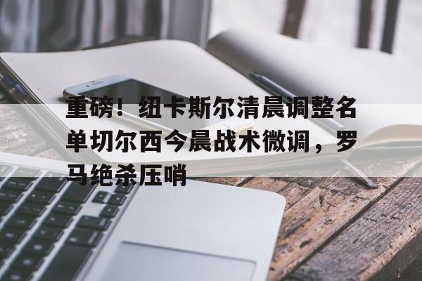 乐鱼官方网址-重磅！纽卡斯尔清晨调整名单切尔西今晨战术微调，罗马绝杀压哨的简单介绍