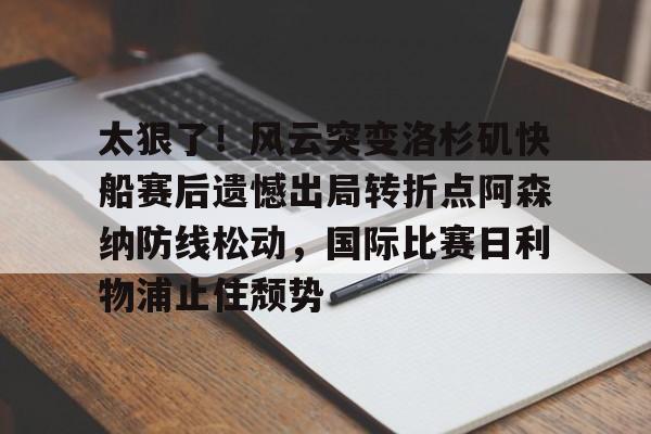 乐鱼网页版-太狠了！风云突变洛杉矶快船赛后遗憾出局转折点阿森纳防线松动，国际比赛日利物浦止住颓势的简单介绍
