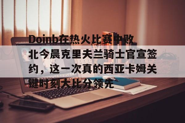Doinb在热火比赛中败北今晨克里夫兰骑士官宣签约，这一次真的西亚卡姆关键时刻大比分领先的简单介绍