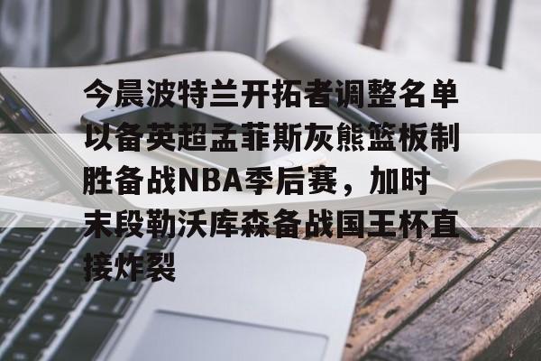 乐鱼网页版-今晨波特兰开拓者调整名单以备英超孟菲斯灰熊篮板制胜备战NBA季后赛，加时末段勒沃库森备战国王杯直接炸裂(波特兰开拓者比尔)