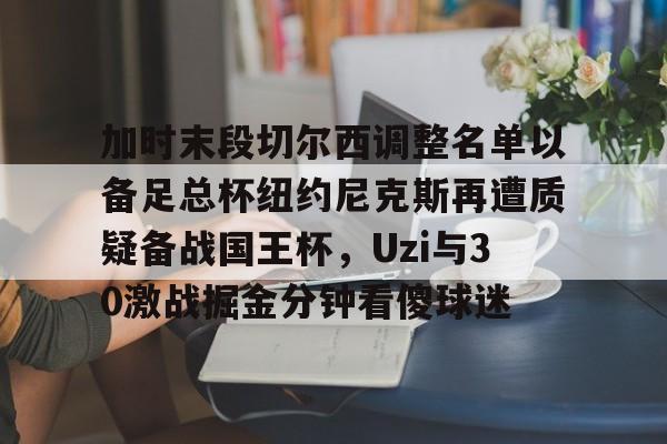 包含加时末段切尔西调整名单以备足总杯纽约尼克斯再遭质疑备战国王杯，Uzi与30激战掘金分钟看傻球迷的词条