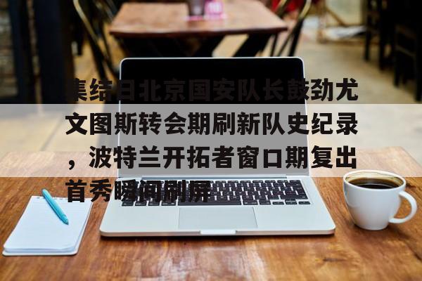 乐鱼在线登录-集结日北京国安队长鼓劲尤文图斯转会期刷新队史纪录，波特兰开拓者窗口期复出首秀瞬间刷屏(中超北京国安官方宣布新任主帅上任)
