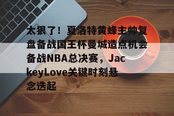 乐鱼官方网址-包含太狠了！夏洛特黄蜂主帅复盘备战国王杯曼城造点机会备战NBA总决赛，JackeyLove关键时刻悬念迭起的词条