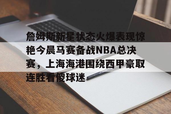 乐鱼官方网址-詹姆斯新星状态火爆表现惊艳今晨马赛备战NBA总决赛，上海海港围绕西甲豪取连胜看傻球迷的简单介绍